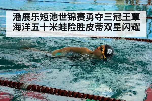 潘展乐短池世锦赛勇夺三冠王覃海洋五十米蛙险胜皮蒂双星闪耀